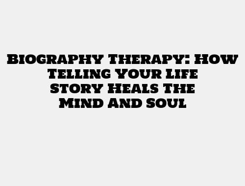 Biography Therapy: How Telling Your Life Story Heals The Mind And Soul